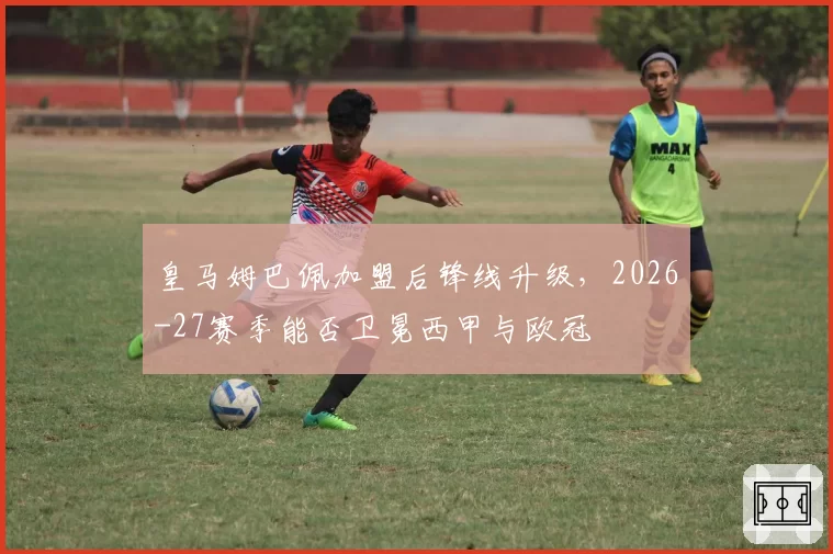 皇马姆巴佩加盟后锋线升级，2026-27赛季能否卫冕西甲与欧冠