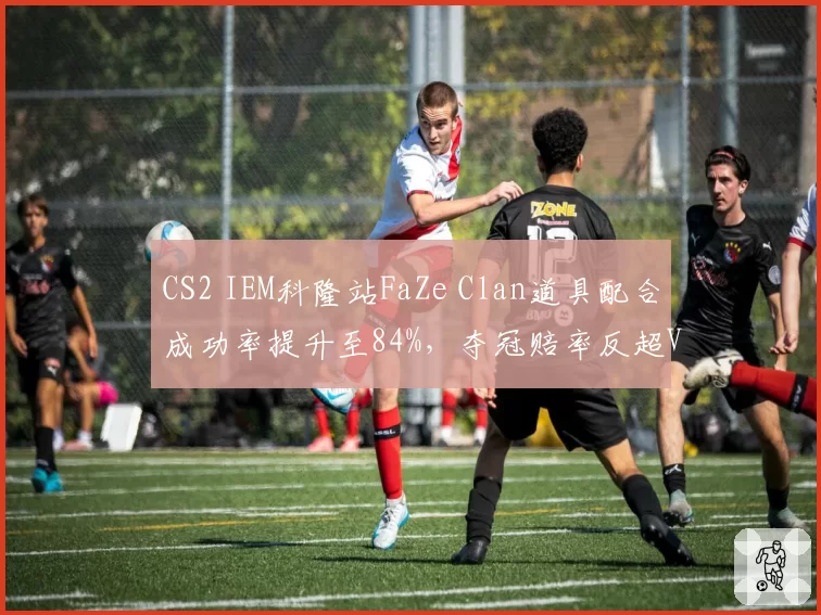 CS2 IEM科隆站FaZe Clan道具配合成功率提升至84%，夺冠赔率反超Vitality