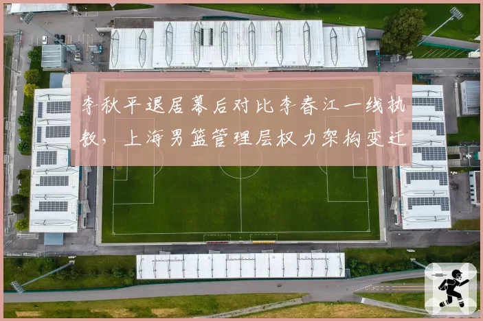 李秋平退居幕后对比李春江一线执教，上海男篮管理层权力架构变迁
