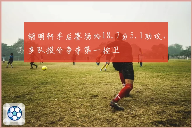 胡明轩季后赛场均18.7分5.1助攻,多队报价争夺第一控卫