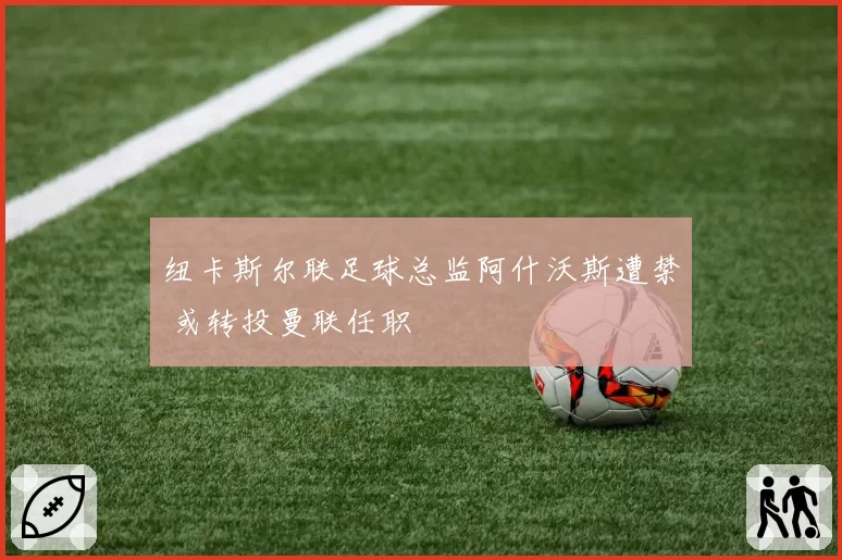 纽卡斯尔联足球总监阿什沃斯遭禁 或转投曼联任职