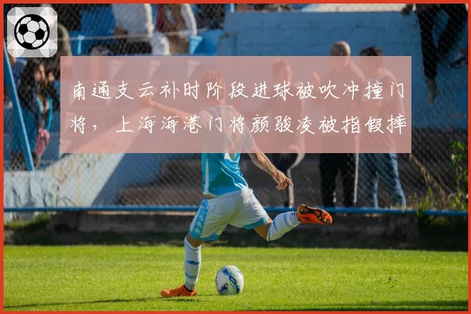 南通支云补时阶段进球被吹冲撞门将，上海海港门将颜骏凌被指假摔