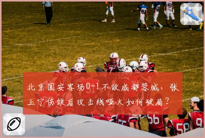北京国安客场0-1不敌成都蓉城，张玉宁伤缺后攻击线哑火如何破局？