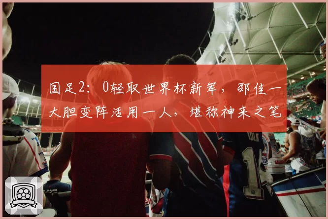 国足2:0轻取世界杯新军,邵佳一大胆变阵活用一人,堪称神来之笔