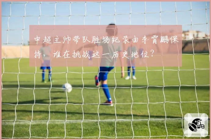 中超主帅带队胜场纪录由李霄鹏保持，谁在挑战这一历史地位？