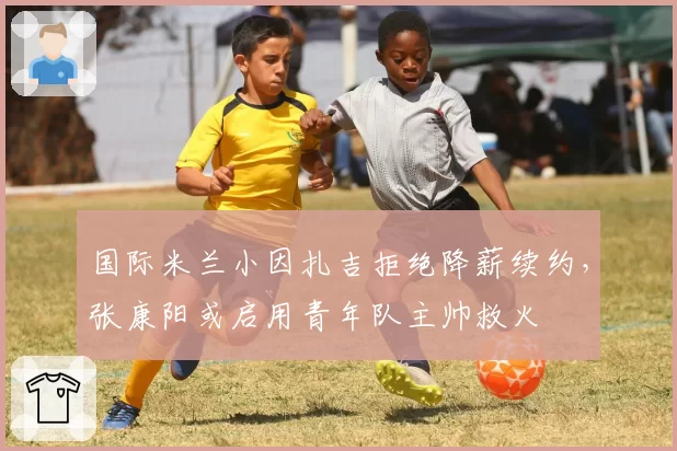 国际米兰小因扎吉拒绝降薪续约，张康阳或启用青年队主帅救火