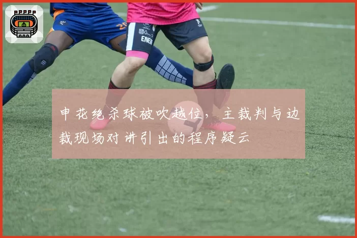 申花绝杀球被吹越位，主裁判与边裁现场对讲引出的程序疑云