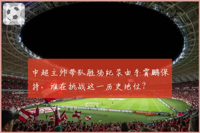 中超主帅带队胜场纪录由李霄鹏保持，谁在挑战这一历史地位？