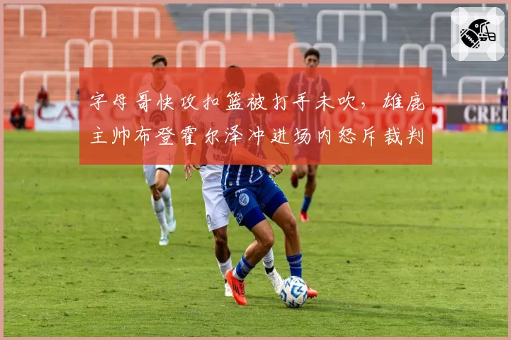 字母哥快攻扣篮被打手未吹，雄鹿主帅布登霍尔泽冲进场内怒斥裁判